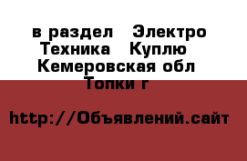  в раздел : Электро-Техника » Куплю . Кемеровская обл.,Топки г.